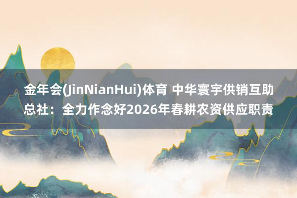 金年会(JinNianHui)体育 中华寰宇供销互助总社：全力作念好2026年春耕农资供应职责