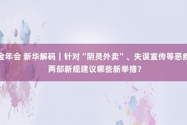 金年会 新华解码｜针对“阴灵外卖”、失误宣传等恶疾 两部新规建议哪些新举措？