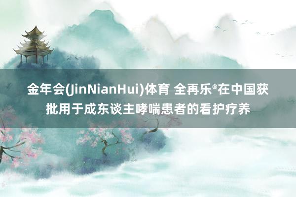 金年会(JinNianHui)体育 全再乐®在中国获批用于成东谈主哮喘患者的看护疗养