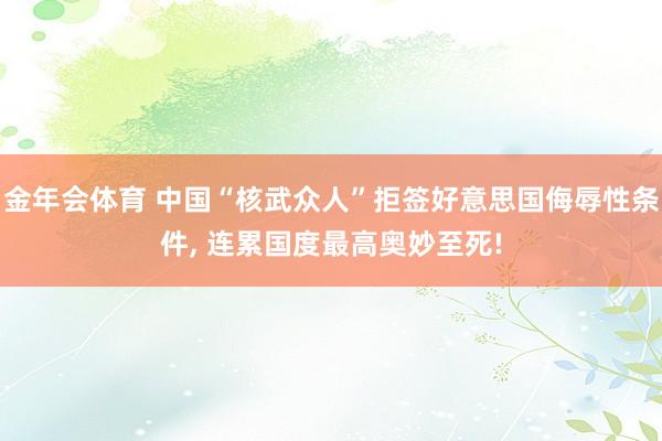 金年会体育 中国“核武众人”拒签好意思国侮辱性条件， 连累国度最高奥妙至死!