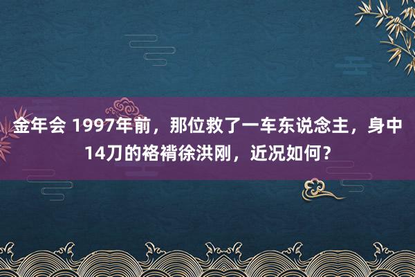 金年会 1997年前，那位救了一车东说念主，身中14刀的袼褙徐洪刚，近况如何？