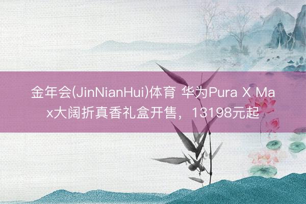 金年会(JinNianHui)体育 华为Pura X Max大阔折真香礼盒开售，13198元起
