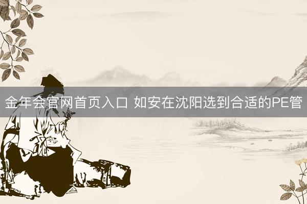 金年会官网首页入口 如安在沈阳选到合适的PE管