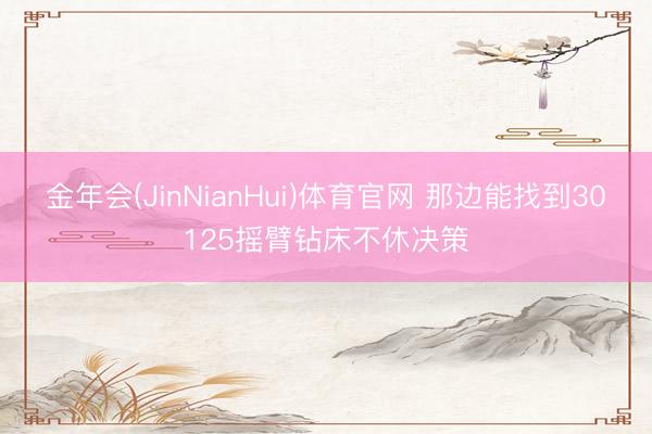 金年会(JinNianHui)体育官网 那边能找到30125摇臂钻床不休决策