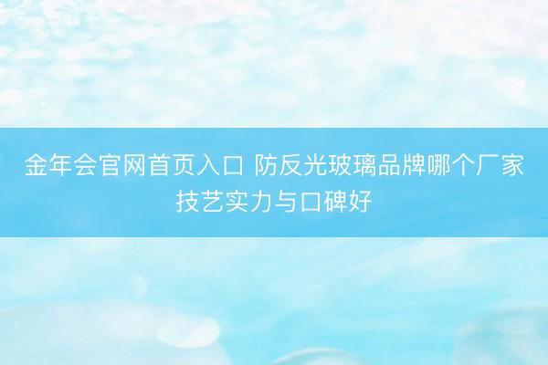 金年会官网首页入口 防反光玻璃品牌哪个厂家技艺实力与口碑好