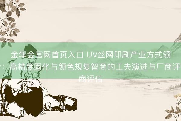 金年会官网首页入口 UV丝网印刷产业方式领会：高精度固化与颜色规复智商的工夫演进与厂商评估