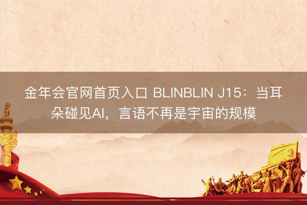 金年会官网首页入口 BLINBLIN J15：当耳朵碰见AI，言语不再是宇宙的规模