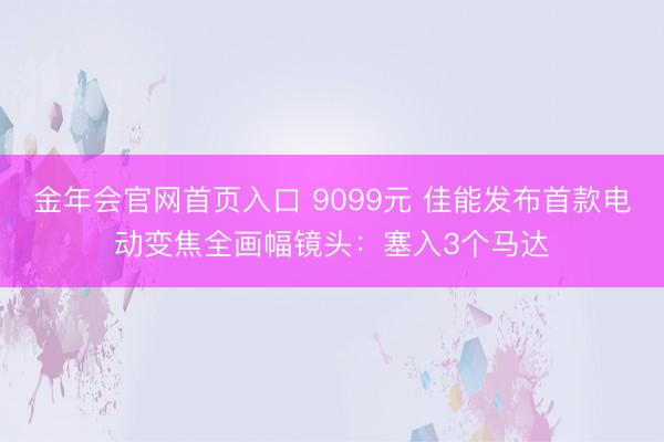 金年会官网首页入口 9099元 佳能发布首款电动变焦全画幅镜头：塞入3个马达