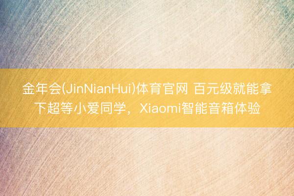 金年会(JinNianHui)体育官网 百元级就能拿下超等小爱同学，Xiaomi智能音箱体验