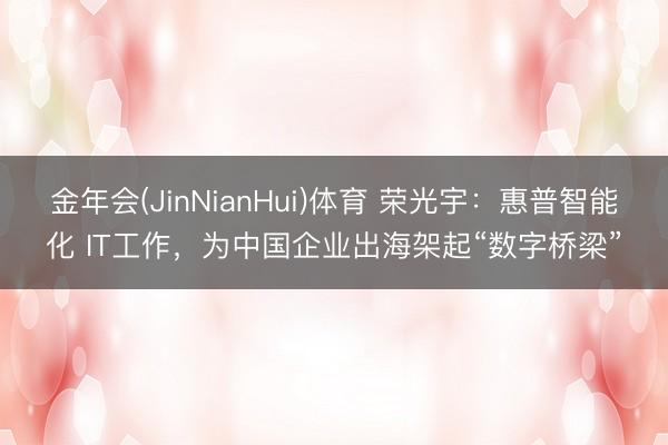 金年会(JinNianHui)体育 荣光宇：惠普智能化 IT工作，为中国企业出海架起“数字桥梁”