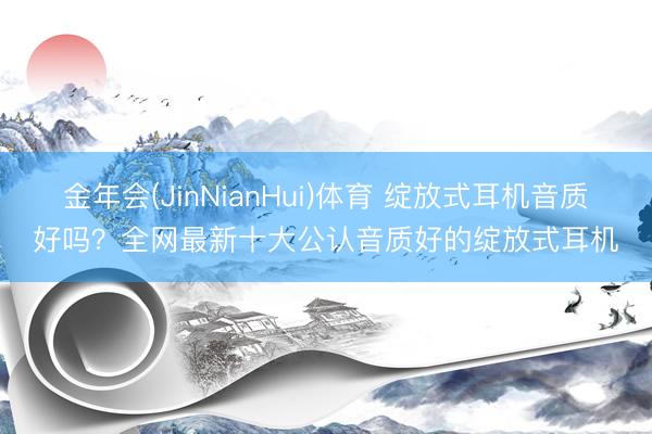 金年会(JinNianHui)体育 绽放式耳机音质好吗？全网最新十大公认音质好的绽放式耳机