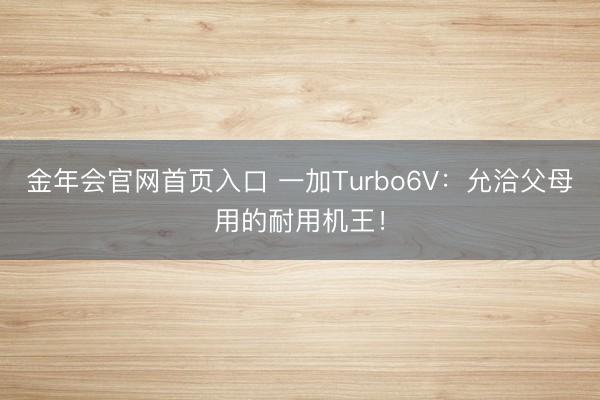 金年会官网首页入口 一加Turbo6V：允洽父母用的耐用机王！