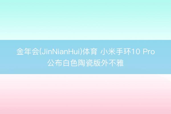金年会(JinNianHui)体育 小米手环10 Pro公布白色陶瓷版外不雅