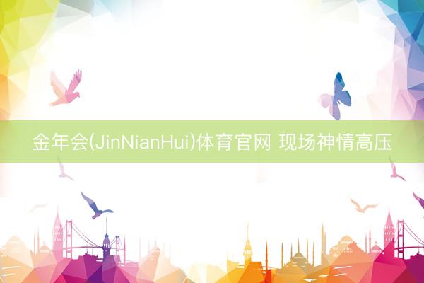 金年会(JinNianHui)体育官网 现场神情高压