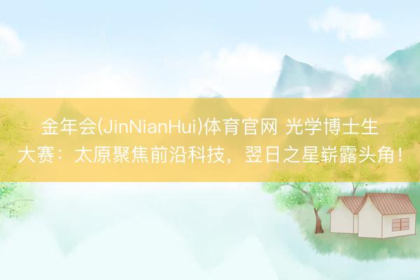 金年会(JinNianHui)体育官网 光学博士生大赛:太原聚焦前沿科技,翌日之星崭露头角!