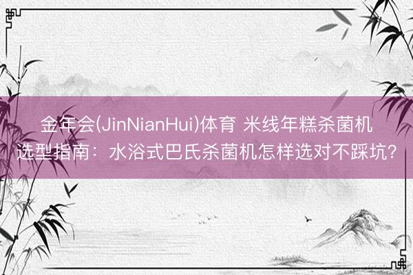 金年会(JinNianHui)体育 米线年糕杀菌机选型指南：水浴式巴氏杀菌机怎样选对不踩坑？