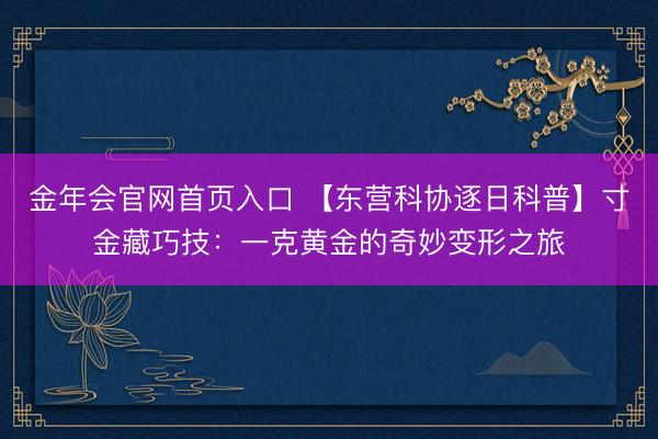 金年会官网首页入口 【东营科协逐日科普】寸金藏巧技：一克黄金的奇妙变形之旅