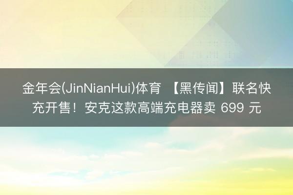 金年会(JinNianHui)体育 【黑传闻】联名快充开售！安克这款高端充电器卖 699 元