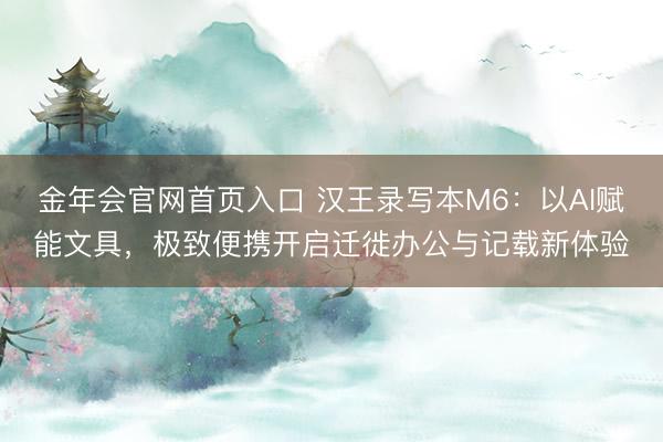 金年会官网首页入口 汉王录写本M6:以AI赋能文具,极致便携开启迁徙办公与记载新体验
