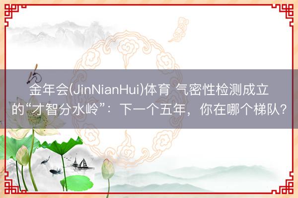 金年会(JinNianHui)体育 气密性检测成立的“才智分水岭”：下一个五年，你在哪个梯队？