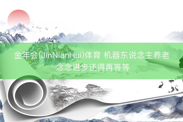 金年会(JinNianHui)体育 机器东说念主养老 念念进步还得再等等