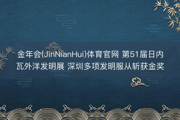 金年会(JinNianHui)体育官网 第51届日内瓦外洋发明展 深圳多项发明服从斩获金奖