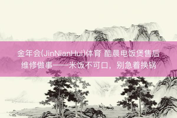 金年会(JinNianHui)体育 酷晨电饭煲售后维修做事——米饭不可口，别急着换锅