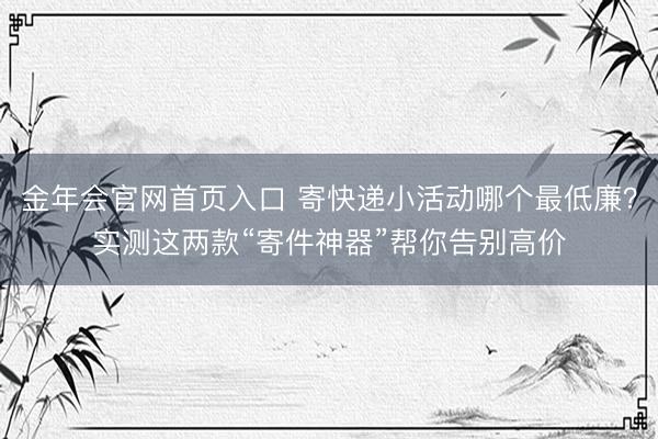 金年会官网首页入口 寄快递小活动哪个最低廉?实测这两款“寄件神器”帮你告别高价