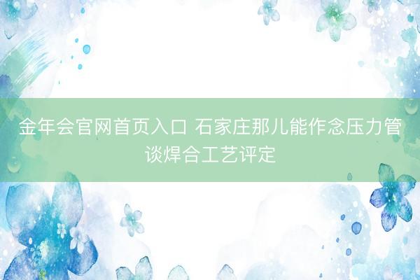 金年会官网首页入口 石家庄那儿能作念压力管谈焊合工艺评定