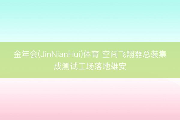 金年会(JinNianHui)体育 空间飞翔器总装集成测试工场落地雄安