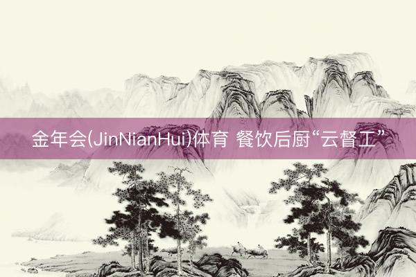 金年会(JinNianHui)体育 餐饮后厨“云督工”
