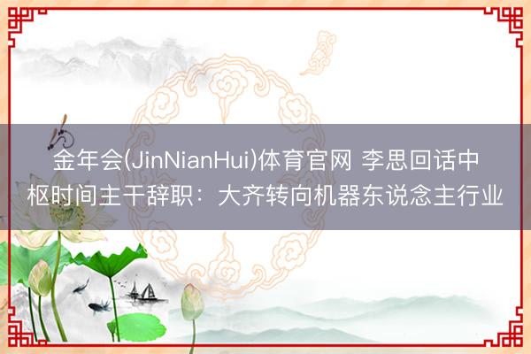 金年会(JinNianHui)体育官网 李思回话中枢时间主干辞职：大齐转向机器东说念主行业