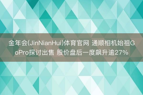金年会(JinNianHui)体育官网 通顺相机始祖GoPro探讨出售 股价盘后一度飙升逾27%