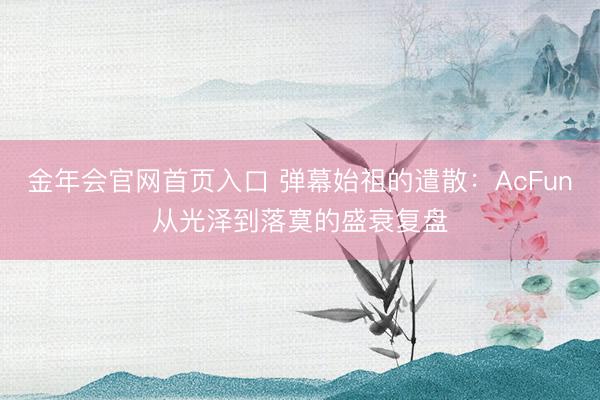 金年会官网首页入口 弹幕始祖的遣散：AcFun从光泽到落寞的盛衰复盘