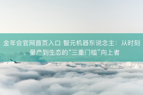 金年会官网首页入口 智元机器东说念主：从时刻、量产到生态的“三重门槛”向上者