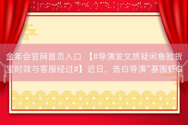金年会官网首页入口 【#导演发文质疑闲鱼验货宝时效与客服经过#】近日，告白导演“基围虾G
