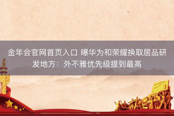 金年会官网首页入口 曝华为和荣耀换取居品研发地方：外不雅优先级提到最高