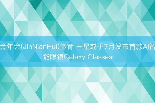 金年会(JinNianHui)体育 三星或于7月发布首款AI智能眼镜Galaxy Glasses