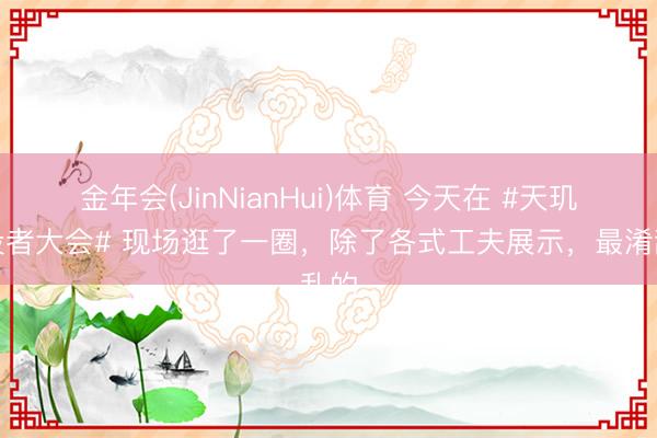 金年会(JinNianHui)体育 今天在 #天玑建设者大会# 现场逛了一圈，除了各式工夫展示，最淆乱的