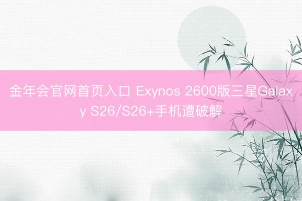 金年会官网首页入口 Exynos 2600版三星Galaxy S26/S26+手机遭破解