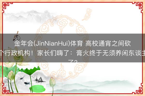 金年会(JinNianHui)体育 高校通宵之间砍掉8个行政机构！家长们嗨了：膏火终于无须养闲东谈主了？