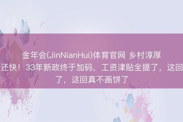 金年会(JinNianHui)体育官网 乡村淳厚跑得比兔子还快！33年新政终于加码，工资津贴全提了，这回真不画饼了