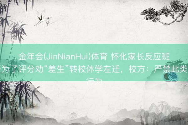 金年会(JinNianHui)体育 怀化家长反应班主任为了评分劝“差生”转校休学左迁，校方：严禁此类行为