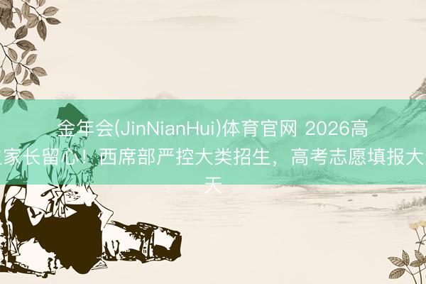 金年会(JinNianHui)体育官网 2026高考生家长留心！西席部严控大类招生，高考志愿填报大变天