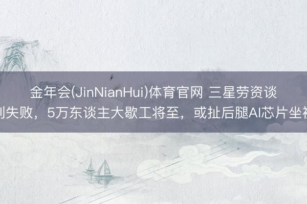 金年会(JinNianHui)体育官网 三星劳资谈判失败，5万东谈主大歇工将至，或扯后腿AI芯片坐褥