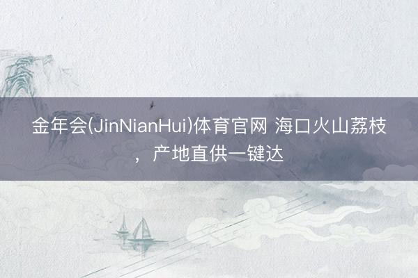 金年会(JinNianHui)体育官网 海口火山荔枝，产地直供一键达