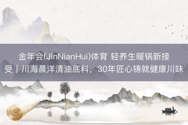 金年会(JinNianHui)体育 轻养生暖锅新接受｜川海晨洋清油底料，30年匠心铸就健康川味