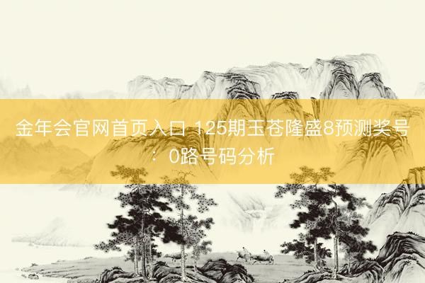 金年会官网首页入口 125期玉苍隆盛8预测奖号：0路号码分析