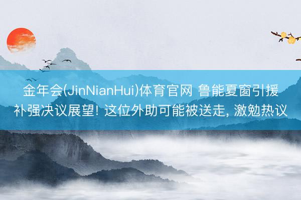 金年会(JinNianHui)体育官网 鲁能夏窗引援补强决议展望! 这位外助可能被送走， 激勉热议
