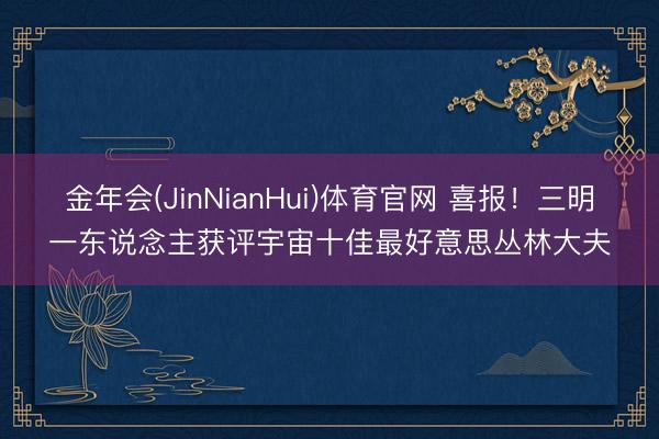 金年会(JinNianHui)体育官网 喜报！三明一东说念主获评宇宙十佳最好意思丛林大夫